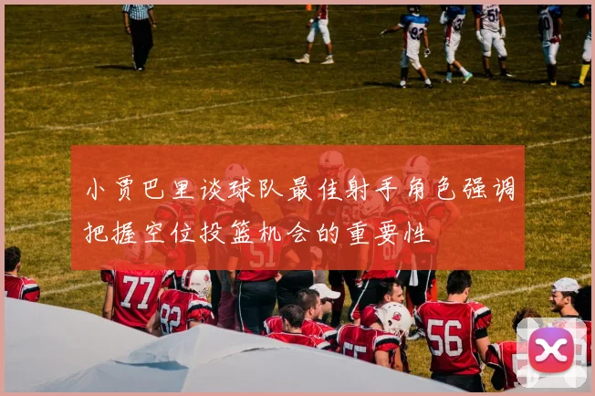 小贾巴里谈球队最佳射手角色强调把握空位投篮机会的重要性