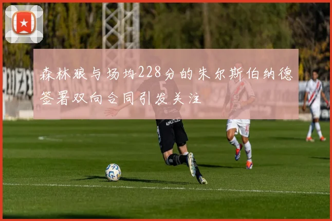 森林狼与场均228分的朱尔斯伯纳德签署双向合同引发关注