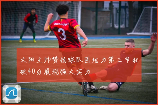 太阳主帅赞扬球队团结力第三节狂砍40分展现强大实力