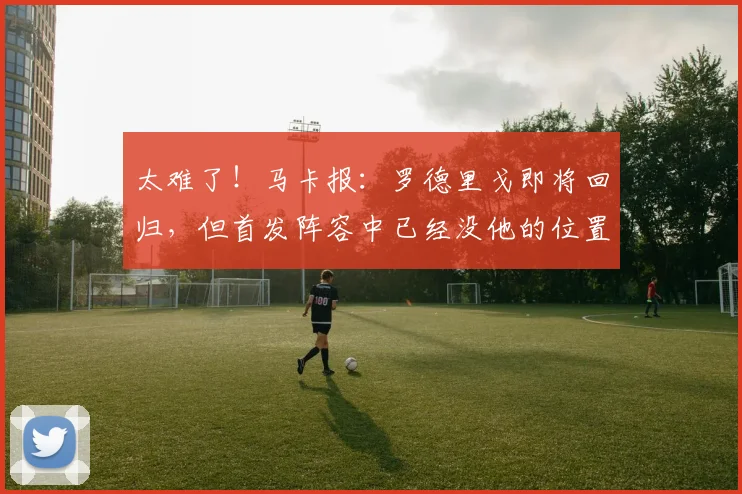太难了！马卡报：罗德里戈即将回归，但首发阵容中已经没他的位置