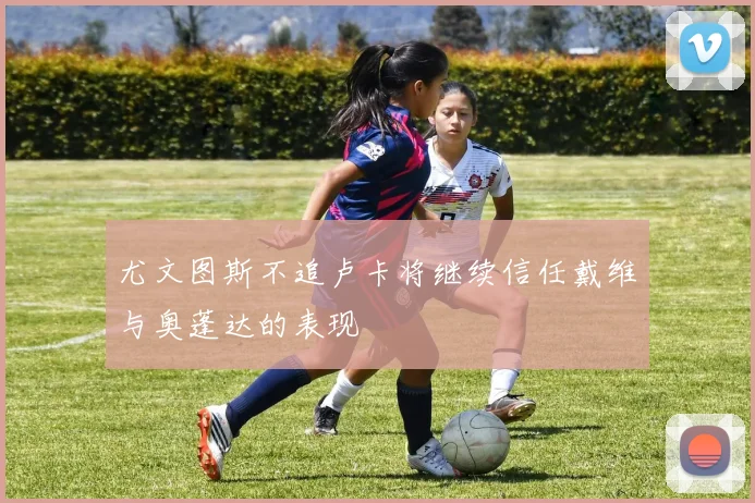 尤文图斯不追卢卡将继续信任戴维与奥蓬达的表现