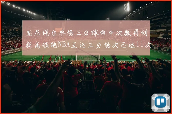 克尼佩尔单场三分球命中次数再创新高领跑NBA五记三分场次已达11次