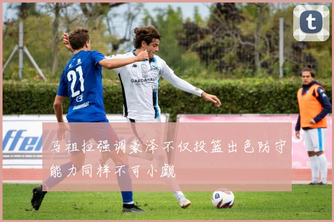 马祖拉强调豪泽不仅投篮出色防守能力同样不可小觑