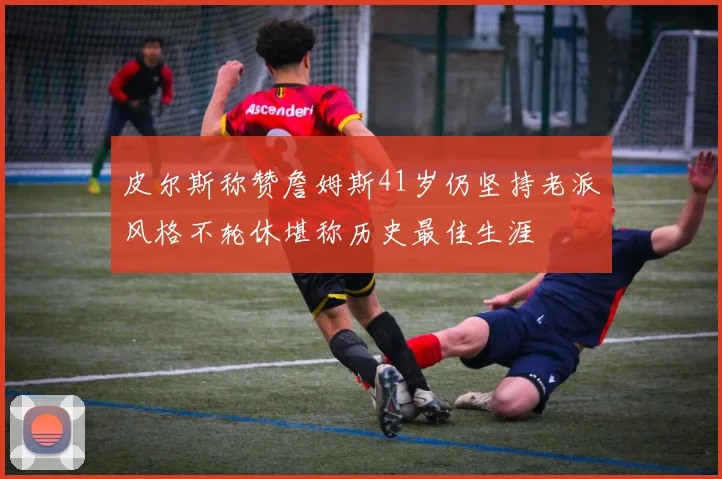 皮尔斯称赞詹姆斯41岁仍坚持老派风格不轮休堪称历史最佳生涯