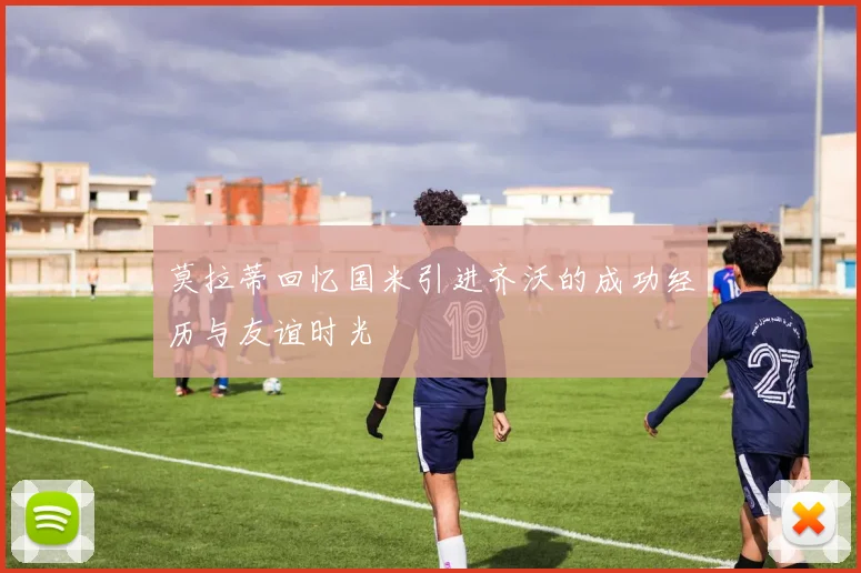 莫拉蒂回忆国米引进齐沃的成功经历与友谊时光