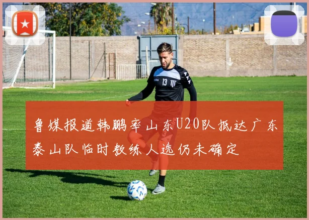 鲁媒报道韩鹏率山东U20队抵达广东泰山队临时教练人选仍未确定