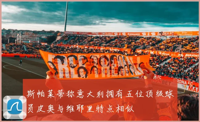 斯帕莱蒂称意大利拥有五位顶级球员皮奥与维耶里特点相似
