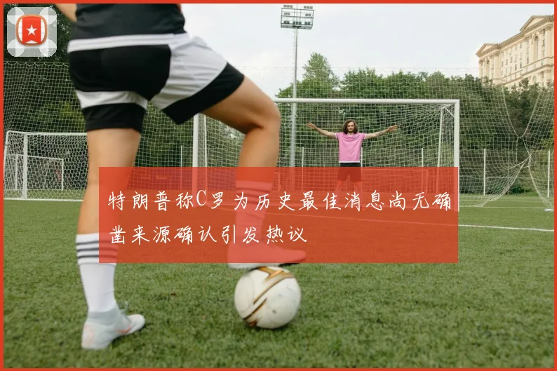 特朗普称C罗为历史最佳消息尚无确凿来源确认引发热议
