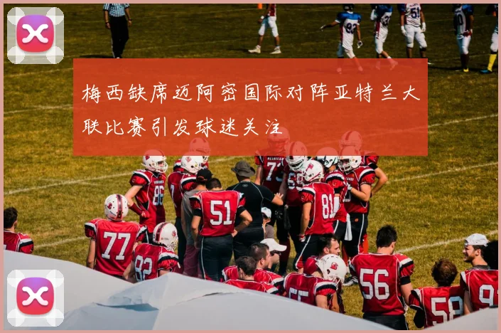梅西缺席迈阿密国际对阵亚特兰大联比赛引发球迷关注