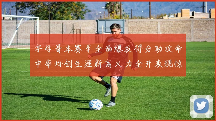 字母哥本赛季全面爆发得分助攻命中率均创生涯新高火力全开表现惊艳