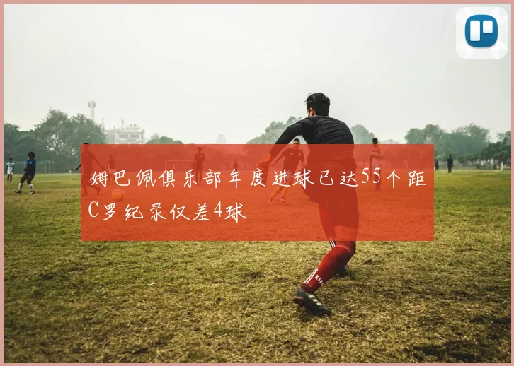姆巴佩俱乐部年度进球已达55个距C罗纪录仅差4球