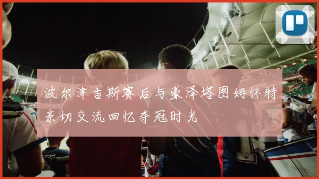 波尔津吉斯赛后与豪泽塔图姆怀特亲切交流回忆夺冠时光
