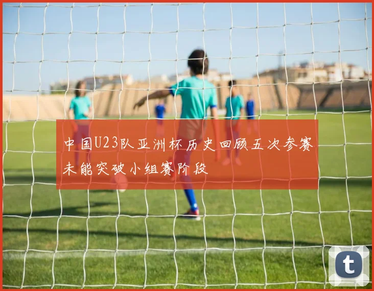 中国U23队亚洲杯历史回顾五次参赛未能突破小组赛阶段