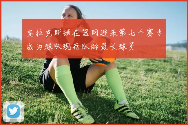 克拉克斯顿在篮网迎来第七个赛季成为球队现存队龄最长球员