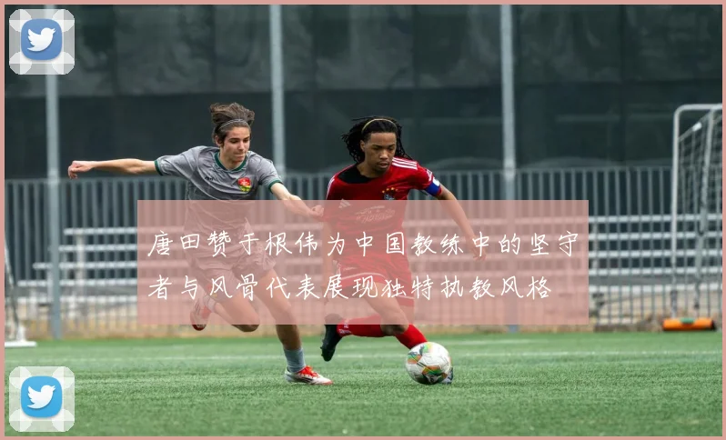 唐田赞于根伟为中国教练中的坚守者与风骨代表展现独特执教风格