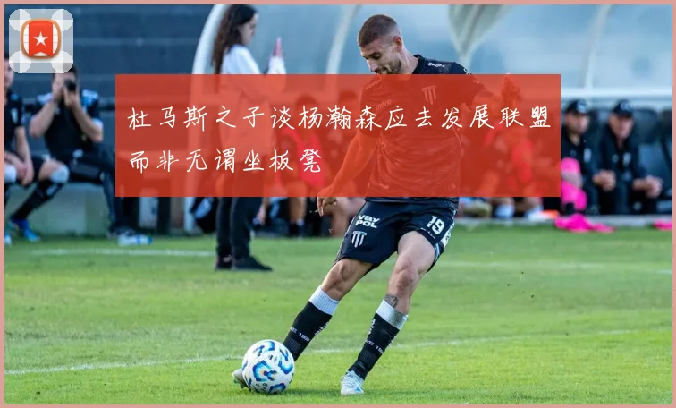 杜马斯之子谈杨瀚森应去发展联盟而非无谓坐板凳