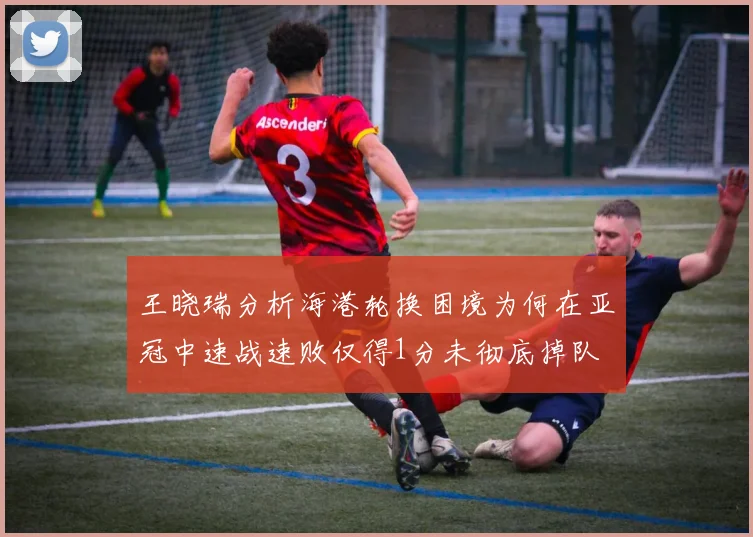 王晓瑞分析海港轮换困境为何在亚冠中速战速败仅得1分未彻底掉队
