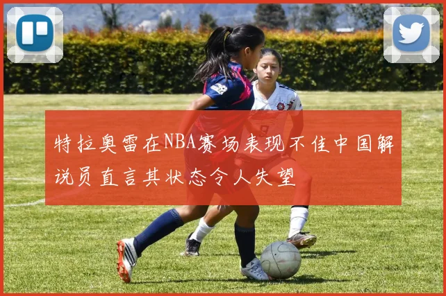 特拉奥雷在NBA赛场表现不佳中国解说员直言其状态令人失望