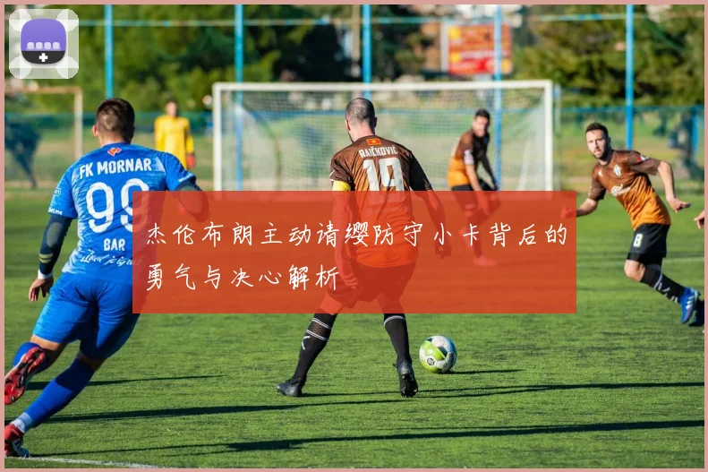 杰伦布朗主动请缨防守小卡背后的勇气与决心解析