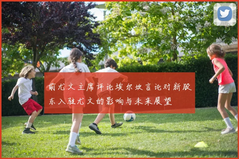 前尤文主席评论埃尔坎言论对新股东入驻尤文的影响与未来展望