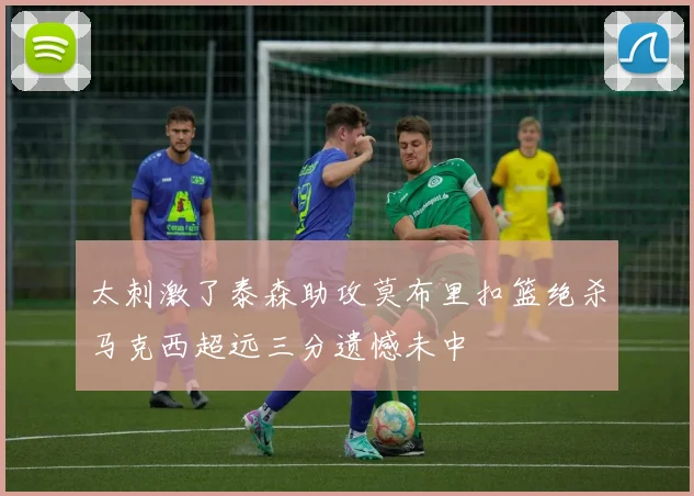 太刺激了泰森助攻莫布里扣篮绝杀马克西超远三分遗憾未中