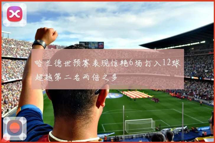 哈兰德世预赛表现惊艳6场打入12球超越第二名两倍之多