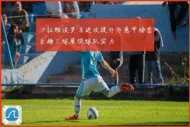 沙拉维谈罗马进攻提升与意甲榜首乐趣三球展现球队实力
