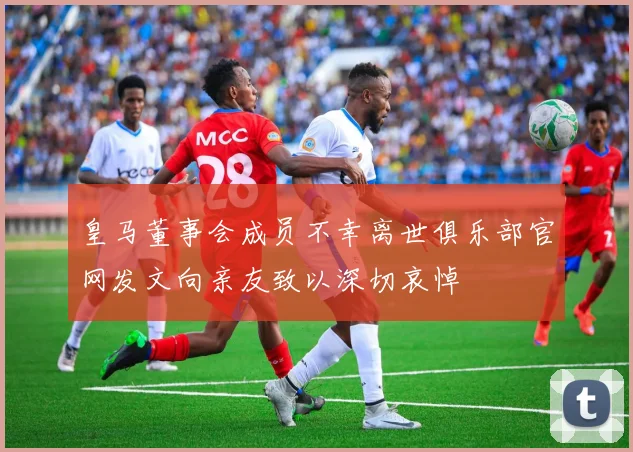 皇马董事会成员不幸离世俱乐部官网发文向亲友致以深切哀悼