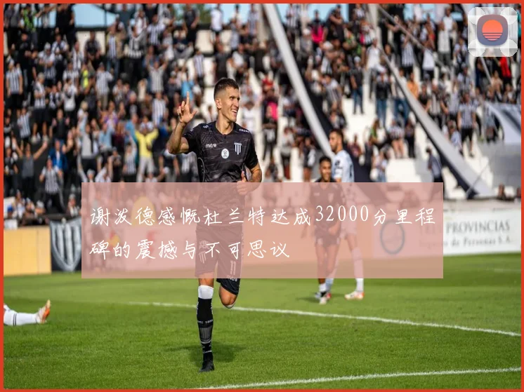 谢泼德感慨杜兰特达成32000分里程碑的震撼与不可思议
