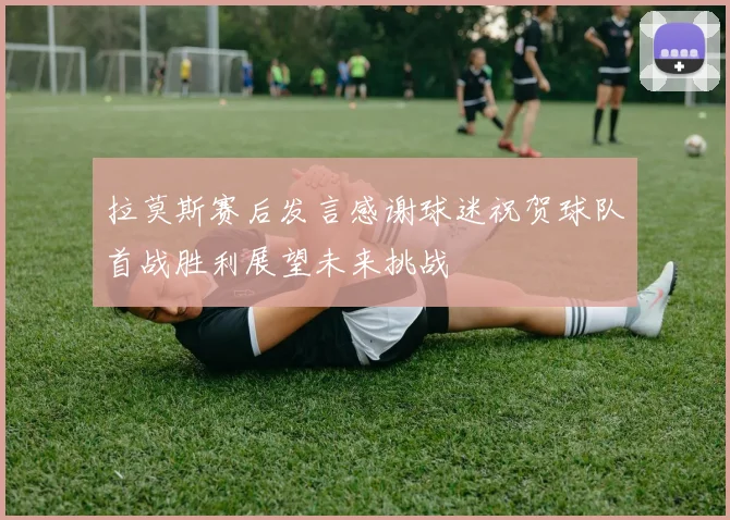 拉莫斯赛后发言感谢球迷祝贺球队首战胜利展望未来挑战