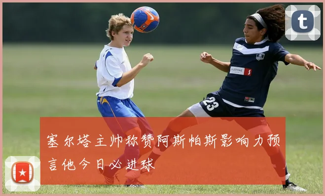 塞尔塔主帅称赞阿斯帕斯影响力预言他今日必进球