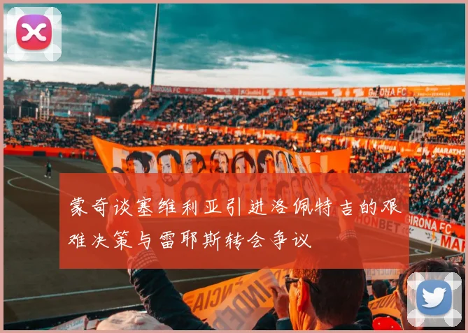 蒙奇谈塞维利亚引进洛佩特吉的艰难决策与雷耶斯转会争议