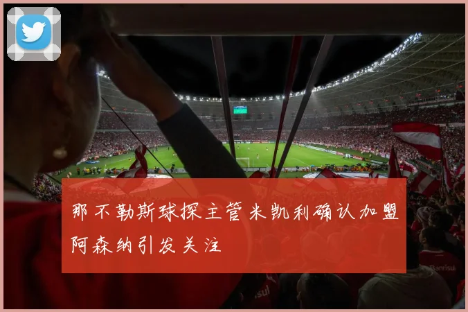 那不勒斯球探主管米凯利确认加盟阿森纳引发关注