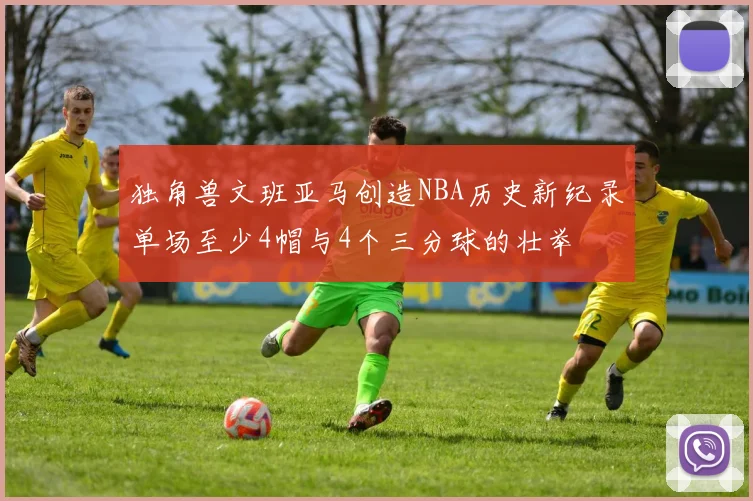 独角兽文班亚马创造NBA历史新纪录单场至少4帽与4个三分球的壮举