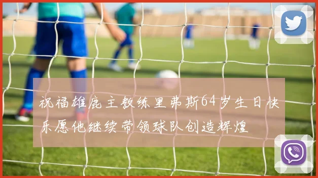 祝福雄鹿主教练里弗斯64岁生日快乐愿他继续带领球队创造辉煌